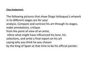 Class Assignment:
The following pictures that show Diego Velázquez’s artwork
in its different stages are for your
analysis. Compare and contrast his art through its stages,
make annotations, critique
from the point of view of an artist,
infere what might have influenced his tone, his
selections, and write a final report on his art
saying why you think he was chosen
by the King of Spain at that time to be his official painter.
 