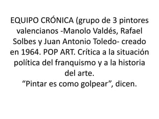 EQUIPO CRÓNICA (grupo de 3 pintores
valencianos -Manolo Valdés, Rafael
Solbes y Juan Antonio Toledo- creado
en 1964. POP ART. Crítica a la situación
política del franquismo y a la historia
del arte.
“Pintar es como golpear”, dicen.