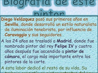 Diego Velázquez pasó sus primeros años en
Sevilla, donde desarrolló un estilo naturalista
de iluminación tenebrista, por i...