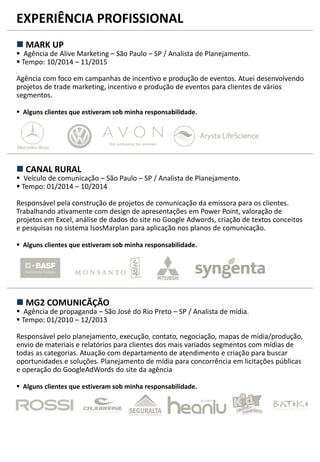 EXPERIÊNCIA PROFISSIONAL
 MARK UP
 Agência de Alive Marketing – São Paulo – SP / Analista de Planejamento.
 Tempo: 10/2014 – 11/2015
Agência com foco em campanhas de incentivo e produção de eventos. Atuei desenvolvendo
projetos de trade marketing, incentivo e produção de eventos para clientes de vários
segmentos.
 Alguns clientes que estiveram sob minha responsabilidade.
 CANAL RURAL
 Veículo de comunicação – São Paulo – SP / Analista de Planejamento.
 Tempo: 01/2014 – 10/2014
Responsável pela construção de projetos de comunicação da emissora para os clientes.
Trabalhando ativamente com design de apresentações em Power Point, valoração de
projetos em Excel, análise de dados do site no Google Adwords, criação de textos conceitos
e pesquisas no sistema IsosMarplan para aplicação nos planos de comunicação.
 Alguns clientes que estiveram sob minha responsabilidade.
 MG2 COMUNICÃÇÃO
 Agência de propaganda – São José do Rio Preto – SP / Analista de mídia.
 Tempo: 01/2010 – 12/2013
Responsável pelo planejamento, execução, contato, negociação, mapas de mídia/produção,
envio de materiais e relatórios para clientes dos mais variados segmentos com mídias de
todas as categorias. Atuação com departamento de atendimento e criação para buscar
oportunidades e soluções. Planejamento de mídia para concorrência em licitações públicas
e operação do GoogleAdWords do site da agência
 Alguns clientes que estiveram sob minha responsabilidade.
 