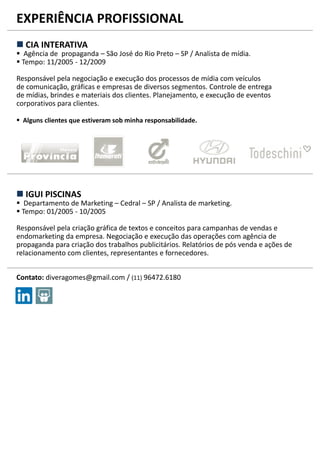 EXPERIÊNCIA PROFISSIONAL
 CIA INTERATIVA
 Agência de propaganda – São José do Rio Preto – SP / Analista de mídia.
 Tempo: 11/2005 - 12/2009
Responsável pela negociação e execução dos processos de mídia com veículos
de comunicação, gráficas e empresas de diversos segmentos. Controle de entrega
de mídias, brindes e materiais dos clientes. Planejamento, e execução de eventos
corporativos para clientes.
 Alguns clientes que estiveram sob minha responsabilidade.
 IGUI PISCINAS
 Departamento de Marketing – Cedral – SP / Analista de marketing.
 Tempo: 01/2005 - 10/2005
Responsável pela criação gráfica de textos e conceitos para campanhas de vendas e
endomarketing da empresa. Negociação e execução das operações com agência de
propaganda para criação dos trabalhos publicitários. Relatórios de pós venda e ações de
relacionamento com clientes, representantes e fornecedores.
Contato: diveragomes@gmail.com / (11) 96472.6180
 