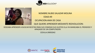 NOMBRE:NUBIS SALAZAR MOLINA
EDAD:49
OCUPACION:AMA DE CASA
QUE QUIERE APRENDER MEDIANTE REDVOLUCION:
DESEABA APRENDER A BUSCAR RECETAS PARA SUS COMIDAS SUS GUSTOS ELLA YA MANEJABA EL PRENDIDO Y
APAGADO DE UN COMPUTADOR.
CEDULA:39092042