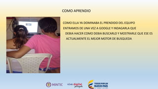 COMO APRENDIO
COMO ELLA YA DOMINABA EL PRENDIDO DEL EQUIPO
ENTRAMOS DE UNA VEZ A GOOGLE Y INDAGARLA QUE
DEBIA HACER COMO DEBIA BUSCARLO Y MOSTRARLE QUE ESE ES
ACTUALMENTE EL MEJOR MOTOR DE BUSQUEDA