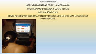 QUE APRENDIO
APRENDIO A ENTRAR POR ELLA MISMA A LA
PAGINA COMO BUSCARLA Y COMO VERLAS
CON UN SOLO CLICK
COMO PUEDEN VER ELLA ESTA VIENDO Y ESCOGIENDO LO QUE MAS LE GUSTA SUS
PREFERENCIAS.