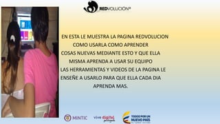EN ESTA LE MUESTRA LA PAGINA REDVOLUCION
COMO USARLA COMO APRENDER
COSAS NUEVAS MEDIANTE ESTO Y QUE ELLA
MISMA APRENDA A USAR SU EQUIPO
LAS HERRAMIENTAS Y VIDEOS DE LA PAGINA LE
ENSEÑE A USARLO PARA QUE ELLA CADA DIA
APRENDA MAS.