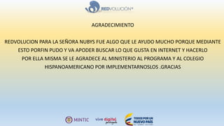 AGRADECIMIENTO
REDVOLUCION PARA LA SEÑORA NUBYS FUE ALGO QUE LE AYUDO MUCHO PORQUE MEDIANTE
ESTO PORFIN PUDO Y VA APODER BUSCAR LO QUE GUSTA EN INTERNET Y HACERLO
POR ELLA MISMA SE LE AGRADECE AL MINISTERIO AL PROGRAMA Y AL COLEGIO
HISPANOAMERICANO POR IMPLEMENTARNOSLOS .GRACIAS
