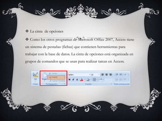  La cinta de opciones
 Como los otros programas de Microsoft Office 2007, Access tiene
un sistema de pestañas (fichas) que contienen herramientas para
trabajar con la base de datos. La cinta de opciones está organizada en
grupos de comandos que se usan para realizar tareas en Access.
 