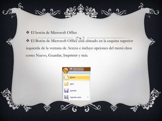  El botón de Microsoft Office
 El Botón de Microsoft Office está ubicado en la esquina superior
izquierda de la ventana de Access e incluye opciones del menú clave
como Nuevo, Guardar, Imprimir y más.
 