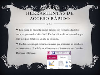 1. LA BARRA DE
HERRAMIENTAS DE
ACCESO RÁPIDO
 Esta barra no presenta ningún cambio con respecto a la de los
otros programas de Office 2010. Puedes ubicar allí los comandos que
más uses para tenerlos a un clic de distancia.
 Puedes escoger qué comandos quieres que aparezcan en esta barra
de herramientas. Por defecto, allí encontrarás los comandos: Guardar,
Deshacer y Rehacer.
 