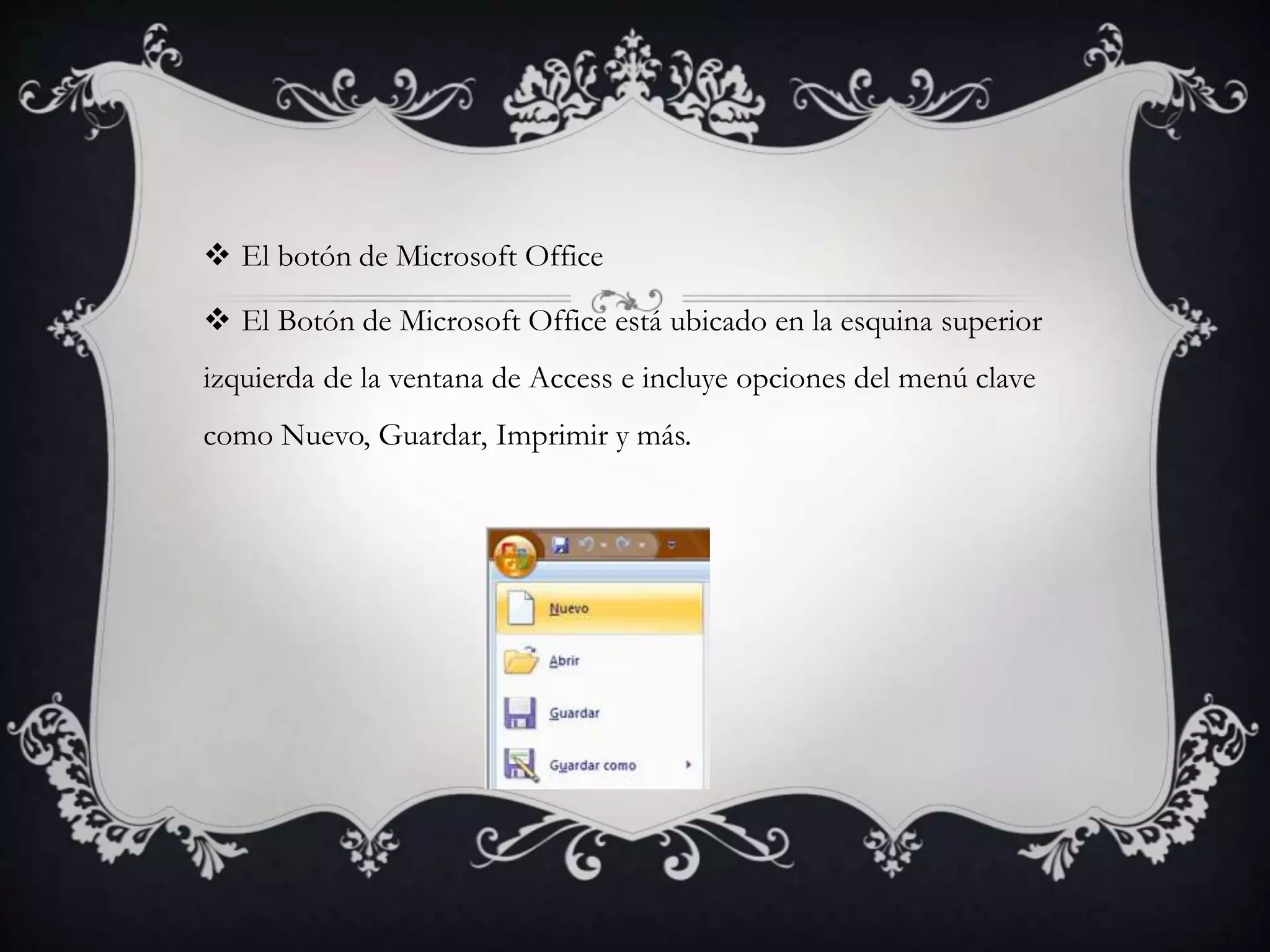  El botón de Microsoft Office
 El Botón de Microsoft Office está ubicado en la esquina superior
izquierda de la ventana de Access e incluye opciones del menú clave
como Nuevo, Guardar, Imprimir y más.
 