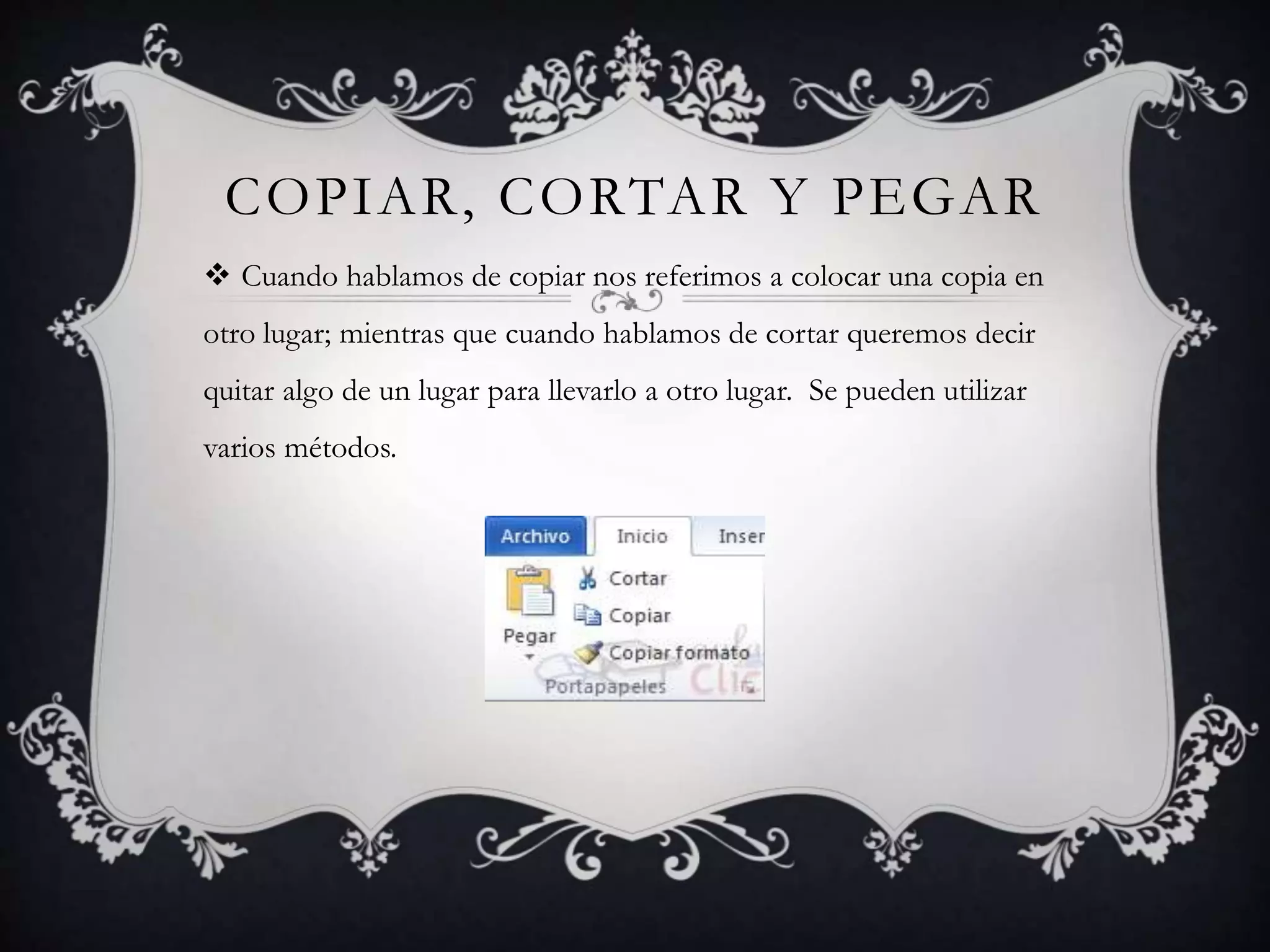 COPIAR, CORTAR Y PEGAR
 Cuando hablamos de copiar nos referimos a colocar una copia en
otro lugar; mientras que cuando hablamos de cortar queremos decir
quitar algo de un lugar para llevarlo a otro lugar. Se pueden utilizar
varios métodos.
 