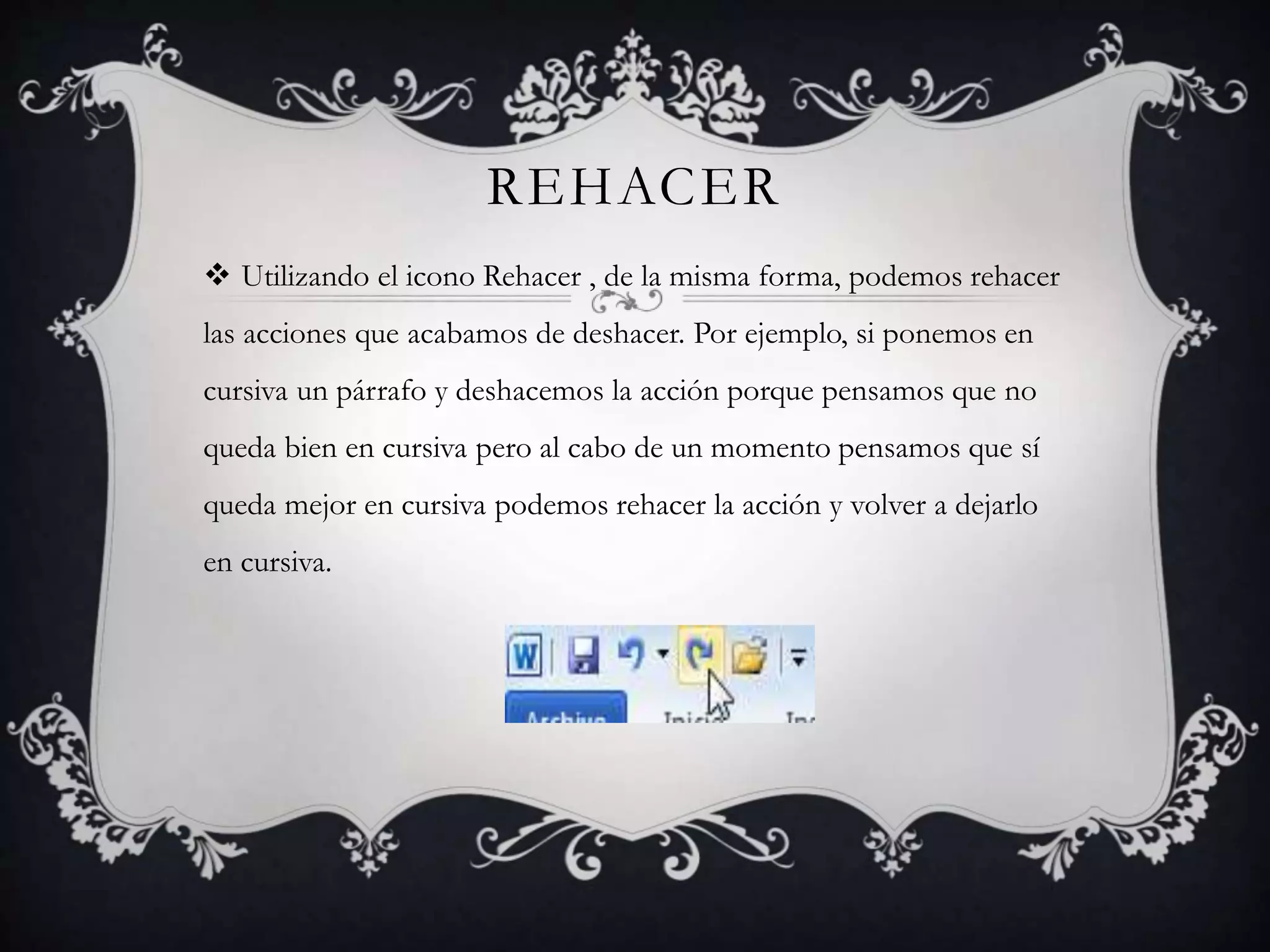 REHACER
 Utilizando el icono Rehacer , de la misma forma, podemos rehacer
las acciones que acabamos de deshacer. Por ejemplo, si ponemos en
cursiva un párrafo y deshacemos la acción porque pensamos que no
queda bien en cursiva pero al cabo de un momento pensamos que sí
queda mejor en cursiva podemos rehacer la acción y volver a dejarlo
en cursiva.
 