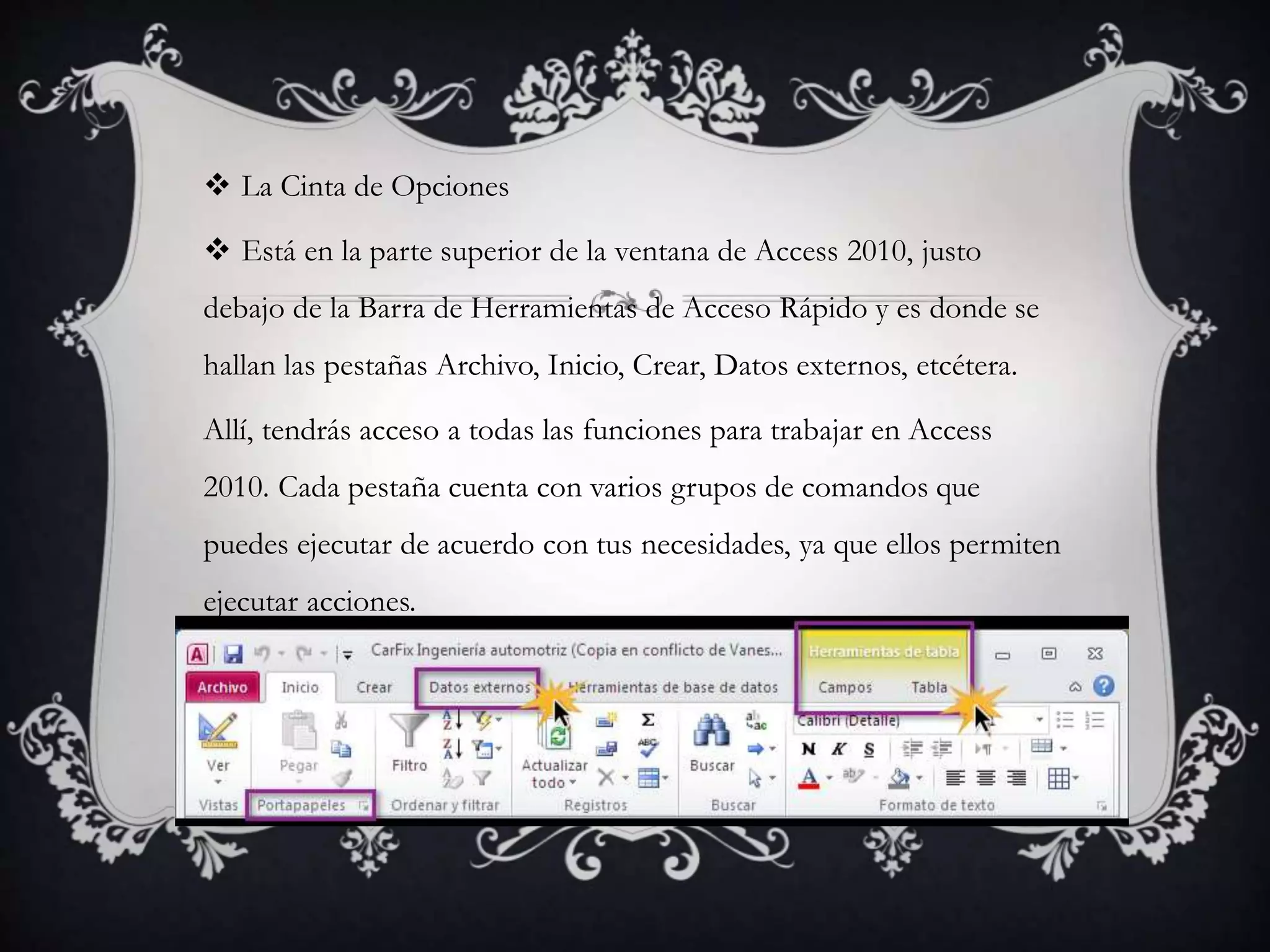  La Cinta de Opciones
 Está en la parte superior de la ventana de Access 2010, justo
debajo de la Barra de Herramientas de Acceso Rápido y es donde se
hallan las pestañas Archivo, Inicio, Crear, Datos externos, etcétera.
Allí, tendrás acceso a todas las funciones para trabajar en Access
2010. Cada pestaña cuenta con varios grupos de comandos que
puedes ejecutar de acuerdo con tus necesidades, ya que ellos permiten
ejecutar acciones.
 