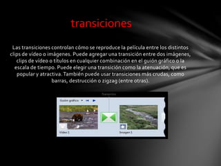 Las transiciones controlan cómo se reproduce la película entre los distintos
clips de vídeo o imágenes. Puede agregar una transición entre dos imágenes,
clips de vídeo o títulos en cualquier combinación en el guión gráfico o la
escala de tiempo. Puede elegir una transición como la atenuación, que es
popular y atractiva. También puede usar transiciones más crudas, como
barras, destrucción o zigzag (entre otras).
transiciones
 