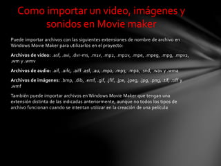 Puede importar archivos con las siguientes extensiones de nombre de archivo en
Windows Movie Maker para utilizarlos en el proyecto:
Archivos de vídeo: .asf, .avi, .dvr-ms, .m1v, .mp2, .mp2v, .mpe, .mpeg, .mpg, .mpv2,
.wm y .wmv
Archivos de audio: .aif, .aifc, .aiff .asf, .au, .mp2, .mp3, .mpa, .snd, .wav y .wma
Archivos de imágenes: .bmp, .dib, .emf, .gif, .jfif, .jpe, .jpeg, .jpg, .png, .tif, .tiff y
.wmf
También puede importar archivos en Windows Movie Maker que tengan una
extensión distinta de las indicadas anteriormente, aunque no todos los tipos de
archivo funcionan cuando se intentan utilizar en la creación de una película
Como importar un video, imágenes y
sonidos en Movie maker
 