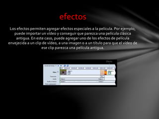 Los efectos permiten agregar efectos especiales a la película. Por ejemplo,
puede importar un vídeo y conseguir que parezca una película clásica
antigua. En este caso, puede agregar uno de los efectos de película
envejecida a un clip de vídeo, a una imagen o a un título para que el vídeo de
ese clip parezca una película antigua.
efectos
 