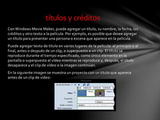 Con Windows Movie Maker, puede agregar un título, su nombre, la fecha, los
créditos y otro texto a la película. Por ejemplo, es posible que desee agregar
un título para presentar una persona o escena que aparece en la película.
Puede agregar texto de título en varios lugares de la película: al principio o al
final, antes o después de un clip, o superpuesto a un clip. El título se
reproduce durante el tiempo especificado, como único elemento en la
pantalla o superpuesto al vídeo mientras se reproduce y, después, el título
desaparece y el clip de vídeo o la imagen continúan.
En la siguiente imagen se muestra un proyecto con un título que aparece
antes de un clip de vídeo:
títulos y créditos
 