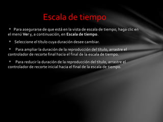 * Para asegurarse de que está en la vista de escala de tiempo, haga clic en
el menú Ver y, a continuación, en Escala de tiempo.
* Seleccione el título cuya duración desee cambiar.
* Para ampliar la duración de la reproducción del título, arrastre el
controlador de recorte final hacia el final de la escala de tiempo.
* Para reducir la duración de la reproducción del título, arrastre el
controlador de recorte inicial hacia el final de la escala de tiempo.
Escala de tiempo
 