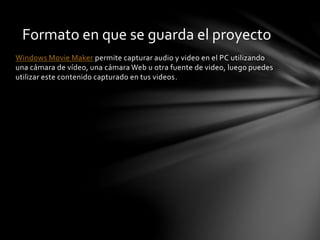 Windows Movie Maker permite capturar audio y video en el PC utilizando
una cámara de vídeo, una cámara Web u otra fuente de video, luego puedes
utilizar este contenido capturado en tus videos.
Formato en que se guarda el proyecto
 