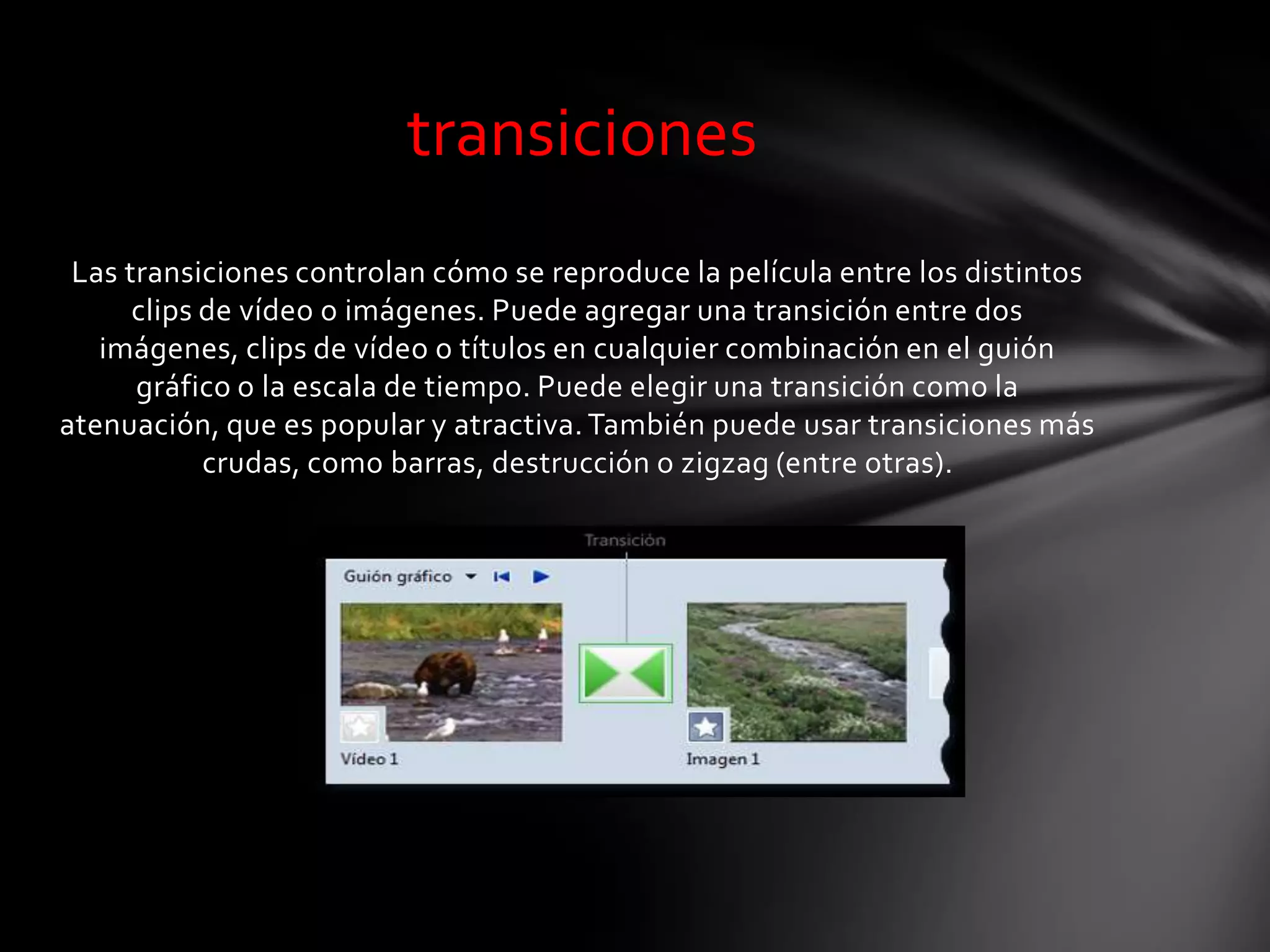 Las transiciones controlan cómo se reproduce la película entre los distintos
clips de vídeo o imágenes. Puede agregar una transición entre dos
imágenes, clips de vídeo o títulos en cualquier combinación en el guión
gráfico o la escala de tiempo. Puede elegir una transición como la
atenuación, que es popular y atractiva. También puede usar transiciones más
crudas, como barras, destrucción o zigzag (entre otras).
transiciones
 