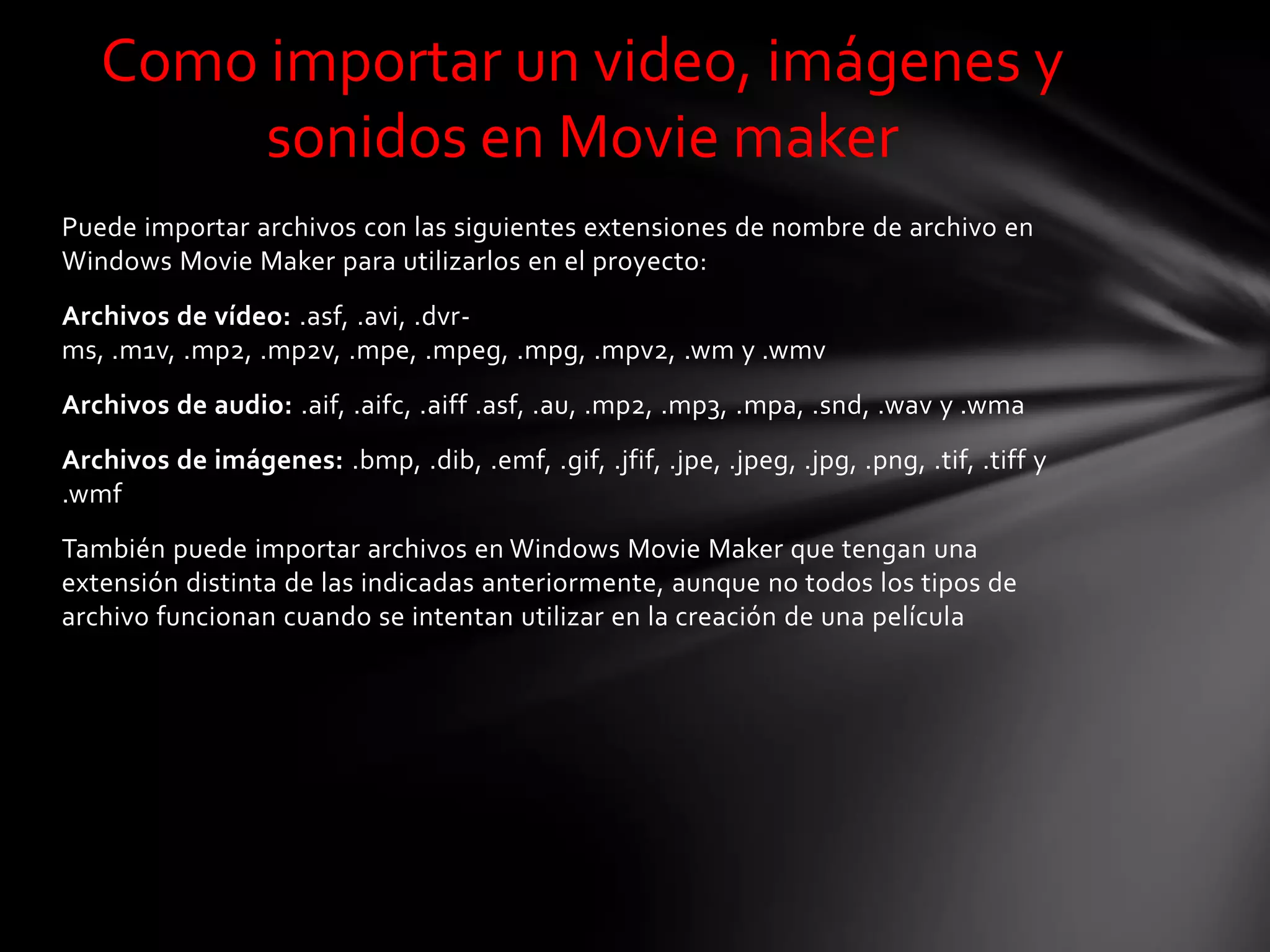 Puede importar archivos con las siguientes extensiones de nombre de archivo en
Windows Movie Maker para utilizarlos en el proyecto:
Archivos de vídeo: .asf, .avi, .dvr-
ms, .m1v, .mp2, .mp2v, .mpe, .mpeg, .mpg, .mpv2, .wm y .wmv
Archivos de audio: .aif, .aifc, .aiff .asf, .au, .mp2, .mp3, .mpa, .snd, .wav y .wma
Archivos de imágenes: .bmp, .dib, .emf, .gif, .jfif, .jpe, .jpeg, .jpg, .png, .tif, .tiff y
.wmf
También puede importar archivos en Windows Movie Maker que tengan una
extensión distinta de las indicadas anteriormente, aunque no todos los tipos de
archivo funcionan cuando se intentan utilizar en la creación de una película
Como importar un video, imágenes y
sonidos en Movie maker
 