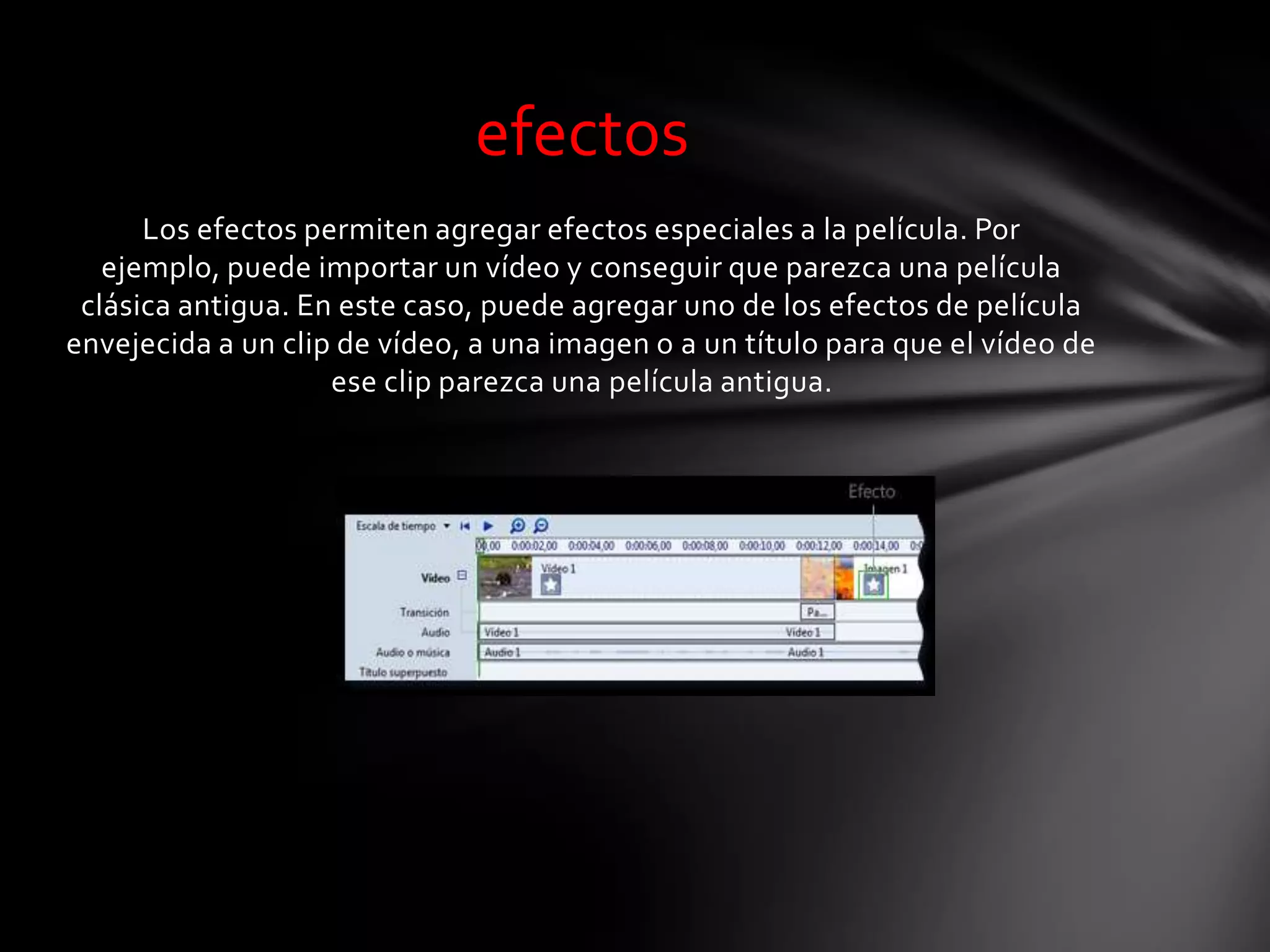 Los efectos permiten agregar efectos especiales a la película. Por
ejemplo, puede importar un vídeo y conseguir que parezca una película
clásica antigua. En este caso, puede agregar uno de los efectos de película
envejecida a un clip de vídeo, a una imagen o a un título para que el vídeo de
ese clip parezca una película antigua.
efectos
 