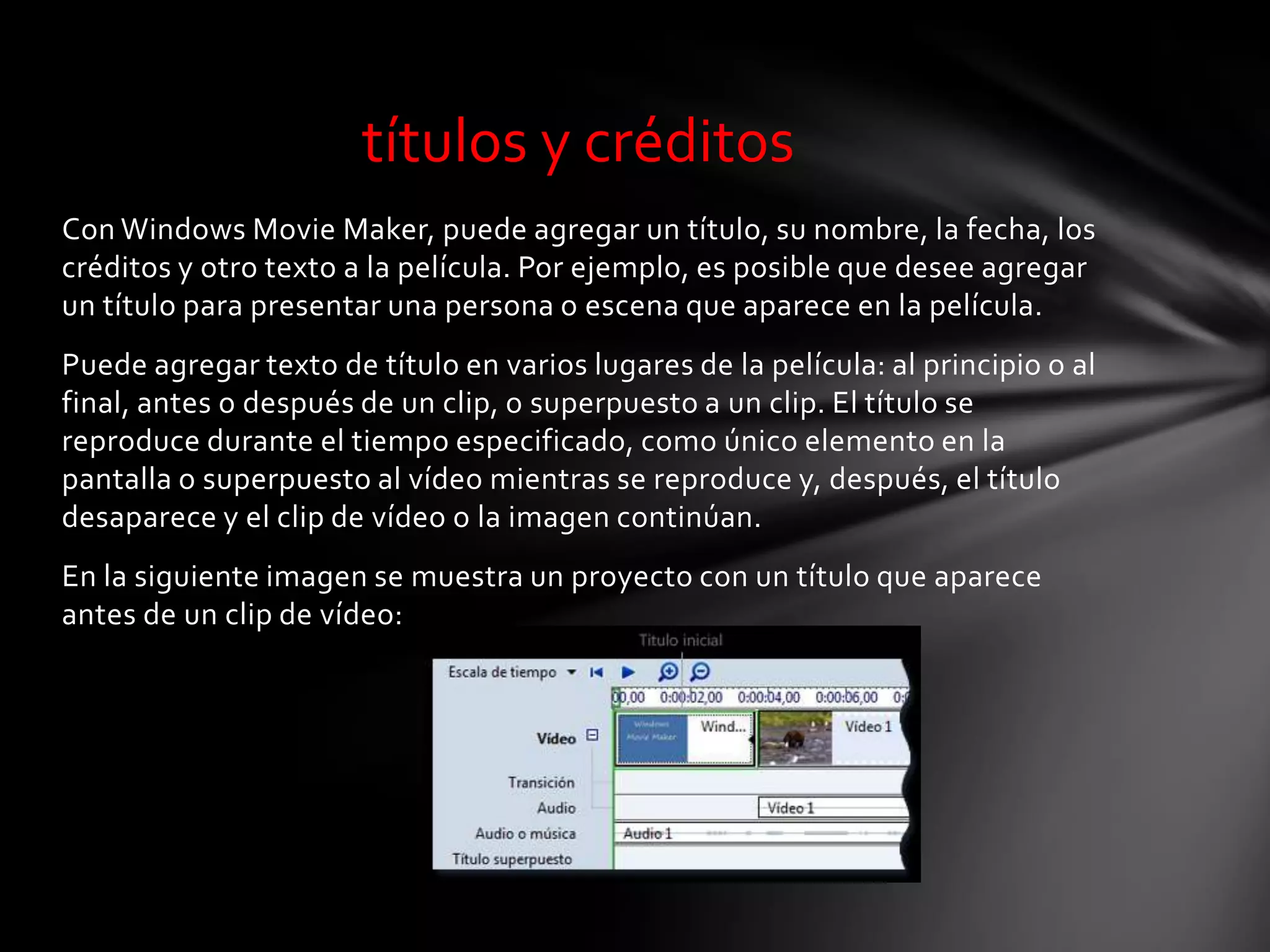 Con Windows Movie Maker, puede agregar un título, su nombre, la fecha, los
créditos y otro texto a la película. Por ejemplo, es posible que desee agregar
un título para presentar una persona o escena que aparece en la película.
Puede agregar texto de título en varios lugares de la película: al principio o al
final, antes o después de un clip, o superpuesto a un clip. El título se
reproduce durante el tiempo especificado, como único elemento en la
pantalla o superpuesto al vídeo mientras se reproduce y, después, el título
desaparece y el clip de vídeo o la imagen continúan.
En la siguiente imagen se muestra un proyecto con un título que aparece
antes de un clip de vídeo:
títulos y créditos
 