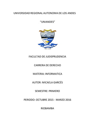 UNIVERSIDAD REGIONAL AUTONOMA DE LOS ANDES
“UNIANDES”
FACULTAD DE JUDISPRUDENCIA
CARRERA DE DERECHO
MATERIA: INFORMATICA
AUTOR: MICAELA GARCÉS
SEMESTRE: PRIMERO
PERIODO: OCTUBRE 2015 - MARZO 2016
RIOBAMBA
 
