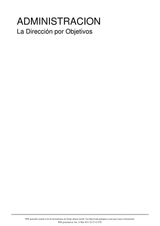 ADMINISTRACION
La Dirección por Objetivos




  PDF generado usando el kit de herramientas de fuente abierta mwlib. Ver http://code.pediapress.com/ para mayor información.
                                      PDF generated at: Sat, 12 Mar 2011 22:27:12 UTC
 