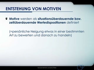 ENTSTEHUNG VON MOTIVEN
Motive werden als situationsüberdauernde bzw.
zeitüberdauernde Wertedispositionen definiert
(=persönliche Neigung etwas in einer bestimmten
Art zu bewerten und danach zu handeln)

Manuela Heilmann und Sarina Pfeiler

 
