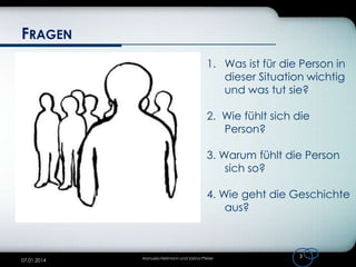 FRAGEN
1. Was ist für die Person in
dieser Situation wichtig
und was tut sie?
2. Wie fühlt sich die
Person?
3. Warum fühlt die Person
sich so?
4. Wie geht die Geschichte
aus?

07.01.2014

Manuela Heilmann und Sarina Pfeiler

3

 