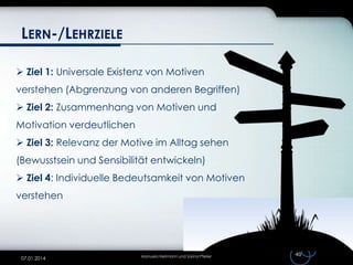 LERN-/LEHRZIELE
 Ziel 1: Universale Existenz von Motiven
verstehen (Abgrenzung von anderen Begriffen)
 Ziel 2: Zusammenhang von Motiven und
Motivation verdeutlichen
 Ziel 3: Relevanz der Motive im Alltag sehen
(Bewusstsein und Sensibilität entwickeln)
 Ziel 4: Individuelle Bedeutsamkeit von Motiven

verstehen

07.01.2014

Manuela Heilmann und Sarina Pfeiler

40

 