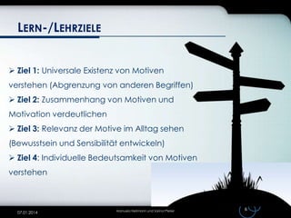 LERN-/LEHRZIELE
 Ziel 1: Universale Existenz von Motiven

verstehen (Abgrenzung von anderen Begriffen)
 Ziel 2: Zusammenhang von Motiven und
Motivation verdeutlichen
 Ziel 3: Relevanz der Motive im Alltag sehen
(Bewusstsein und Sensibilität entwickeln)
 Ziel 4: Individuelle Bedeutsamkeit von Motiven
verstehen

07.01.2014

Manuela Heilmann und Sarina Pfeiler

6

 
