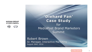 Nissan Restricted B
‘Diehard Fan’
Case Study
for
MediaPost Brand Marketers
Summit
	
1
Robert Brown
Sr. Manager, Interactive Marketing
August 26th, 2016	
 