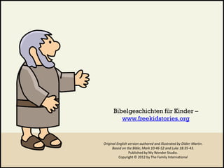 Original English version authored and illustrated by Didier Martin.
Based on the Bible; Mark 10:46-52 and Luke 18:35-43.
Published by My Wonder Studio.
Copyright © 2012 by The Family International
Bibelgeschichten für Kinder –
www.freekidstories.org
 