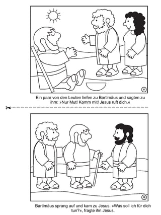 Ein paar von den Leuten liefen zu Bartimäus und sagten zu
ihm: »Nur Mut! Komm mit! Jesus ruft dich.«
Bartimäus sprang auf und kam zu Jesus. »Was soll ich für dich
tun?«, fragte ihn Jesus.
 