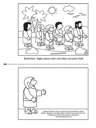 Bartimäus folgte Jesus nach und lobte und pries Gott.
Original English version authored and illustrated by Didier
Martin. Based on the Bible; Mark 10:46-52 and Luke 18:35-43.
Published by My Wonder Studio; adapted by
www.freekidstories.org
 