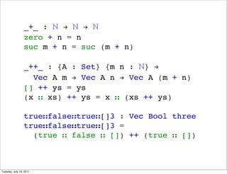 _+_ : ? ! ? ! ?
                 zero + n = n
                 suc m + n = suc (m + n)

                 _++_ : {A : Set} {m n : ?} !
                   Vec A m ! Vec A n ! Vec A (m + n)
                 [] ++ ys = ys
                 (x  xs) ++ ys = x  (xs ++ ys)

                 truefalsetrue[]3 : Vec Bool three
                 truefalsetrue[]3 =
                   (true  false  []) ++ (true  [])



Tuesday, July 19, 2011
 