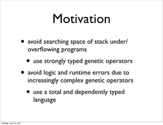 Motivation
                     ? avoid searching space of stack under/
                         over?owing programs
                         ? use strongly typed genetic operators
                     ? avoid logic and runtime errors due to
                         increasingly complex genetic operators
                         ? use a total and dependently typed
                           language


Tuesday, July 19, 2011
 