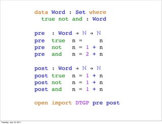 data Word : Set where
                           true not and : Word

                         pre    : Word ! ? ! ?
                         pre    true n =      n
                         pre    not   n = 1 + n
                         pre    and   n = 2 + n

                         post   : Word ! ? ! ?
                         post   true n = 1 + n
                         post   not   n = 1 + n
                         post   and   n = 1 + n

                         open import DTGP pre post


Tuesday, July 19, 2011
 