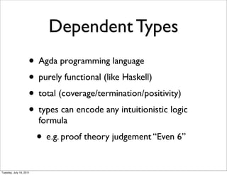 Dependent Types
                     ? Agda programming language
                     ? purely functional (like Haskell)
                     ? total (coverage/termination/positivity)
                     ? types can encode any intuitionistic logic
                         formula
                         ? e.g. proof theory judgement Even 6
Tuesday, July 19, 2011
 
