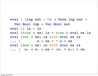 eval : {inp out : ?} ! Term inp out !
                   Vec Bool inp ! Vec Bool out
                 eval [] is = is
                 eval (true  xs) is = true  eval xs is
                 eval (not  xs) is with eval xs is
                 ... |        o  os = ? o  os
                 eval (and  xs) is with eval xs is
                 ... | o?  o?  os = (o?  o?)  os




Tuesday, July 19, 2011
 
