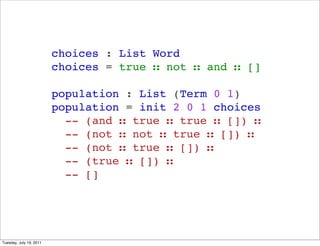 choices : List Word
                         choices = true  not  and  []

                         population : List (Term 0 1)
                         population = init 2 0 1 choices
                           -- (and  true  true  []) 
                           -- (not  not  true  []) 
                           -- (not  true  []) 
                           -- (true  []) 
                           -- []




Tuesday, July 19, 2011
 