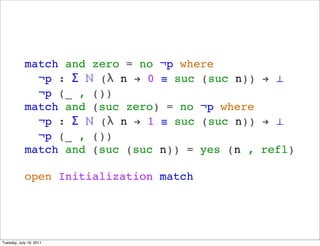 match and zero = no ?p where
              ?p :  ? ( n ! 0  suc (suc n)) ! 
              ?p (_ , ())
            match and (suc zero) = no ?p where
              ?p :  ? ( n ! 1  suc (suc n)) ! 
              ?p (_ , ())
            match and (suc (suc n)) = yes (n , refl)

            open Initialization match




Tuesday, July 19, 2011
 