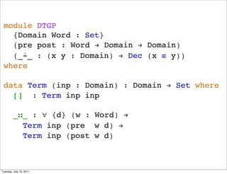 module DTGP
   {Domain Word : Set}
   (pre post : Word ! Domain ! Domain)
   (_?_ : (x y : Domain) ! Dec (x  y))
 where

 data Term (inp : Domain) : Domain ! Set where
   [] : Term inp inp

         __ : ? {d} (w : Word) !
           Term inp (pre w d) !
           Term inp (post w d)



Tuesday, July 19, 2011
 