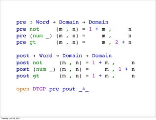 pre     : Word ! Domain    ! Domain
                 pre     not     (m , n)    = 1 + m ,     n
                 pre     (num _) (m , n)    =     m ,     n
                 pre     gt      (m , n)    =     m , 2 + n

                 post     : Word ! Domain    ! Domain
                 post     not     (m , n)    = 1 + m ,     n
                 post     (num _) (m , n)    =     m , 1 + n
                 post     gt      (m , n)    = 1 + m ,     n

                 open DTGP pre post _?_




Tuesday, July 19, 2011
 