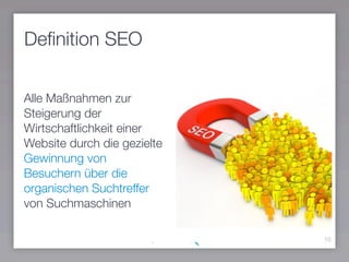 Deﬁnition SEO
10
Alle Maßnahmen zur
Steigerung der
Wirtschaftlichkeit einer
Website durch die gezielte
Gewinnung von
Besuchern über die
organischen Suchtreffer
von Suchmaschinen
 