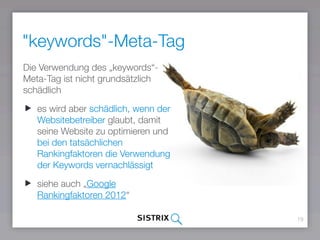 "keywords"-Meta-Tag
19
Die Verwendung des „keywords“-
Meta-Tag ist nicht grundsätzlich
schädlich
es wird aber schädlich, wenn der
Websitebetreiber glaubt, damit
seine Website zu optimieren und
bei den tatsächlichen
Rankingfaktoren die Verwendung
der Keywords vernachlässigt
siehe auch „Google
Rankingfaktoren 2016“
 