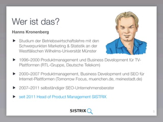 Wer ist das?
Hanns Kronenberg
Studium der Betriebswirtschaftslehre mit den  
Schwerpunkten Marketing & Statistik an der  
Westfälischen Wilhelms-Universität Münster
1996–2000 Produktmanagement und Business Development für TV-
Plattformen (RTL-Gruppe, Deutsche Telekom)
2000–2007 Produktmanagement, Business Development und SEO für
Internet-Plattformen (Tomorrow Focus, muenchen.de, meinestadt.de)
2007–2011 selbständiger SEO-Unternehmensberater
seit 2011 Head of Product Management SISTRIX
3
 