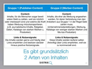 40
Es gibt grundsätzlich  
2 Arten von Inhalten
Gruppe 1 (Publisher-Content) Gruppe 2 (Werber-Content)
Content:
Inhalte, für die Menschen sogar bereit
wären Geld zu zahlen, weil sie nützlich
oder interessant sind und welche die
Kraft haben Werbung
mitzutransportieren.
(z.B. journalistische Inhalte, Ratgeber,
Daten, Kataloge von starken Marken u.
Produkten)
Content:
Inhalte, die eher als Werbung angesehen
werden, für deren Verbreitung man den
Anbietern aus Gruppe 1 in der Regel
Geld zahlen muss.
(Unternehmensdarstellungen, Werbung,
Kataloge von weniger starken Marken
und Me-too-Produkten)
Links & Nutzersignale:
Die Inhalte werden gerne und häuﬁg
über Links empfohlen und besitzen
darüber hinaus positive Nutzersignale.
Links & Nutzersignale: 
Diese Inhalte werden äußerst selten
(freiwillig) über Links empfohlen, weil sie
zu kommerziell sind.
 